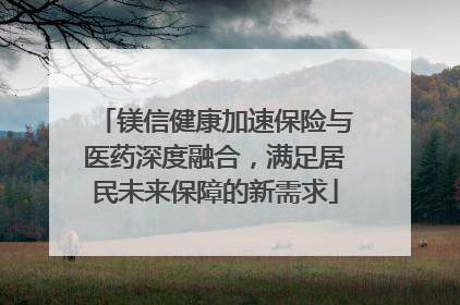 镁信健康加速保险与医药深度融合，满足居民未来保障的新需求